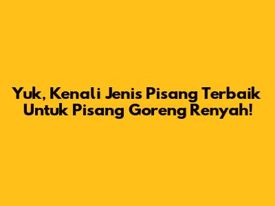 Yuk, Kenali Jenis Pisang Terbaik Untuk Pisang Goreng Renyah!