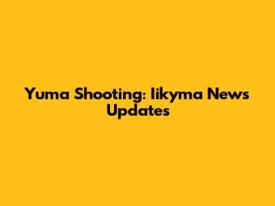 Yuma Shooting: Iikyma News Updates