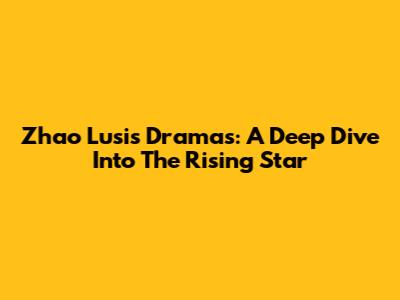 Zhao Lusi's Dramas: A Deep Dive Into The Rising Star