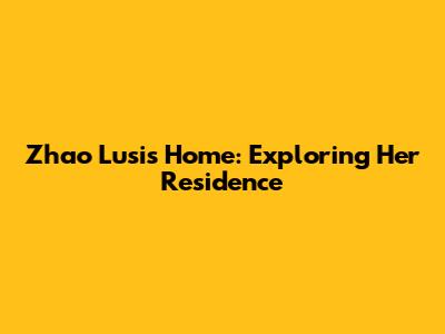 Zhao Lusi's Home: Exploring Her Residence
