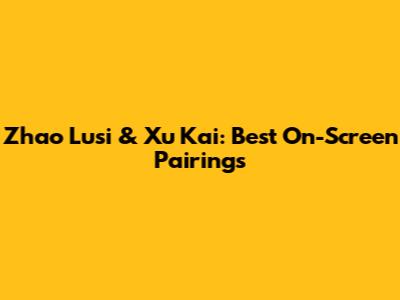 Zhao Lusi & Xu Kai: Best On-Screen Pairings