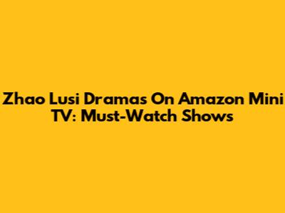 Zhao Lusi Dramas On Amazon Mini TV: Must-Watch Shows