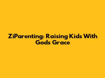 ZiParenting: Raising Kids With God's Grace