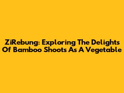 ZiRebung: Exploring The Delights Of Bamboo Shoots As A Vegetable