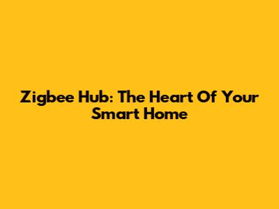 Zigbee Hub: The Heart Of Your Smart Home