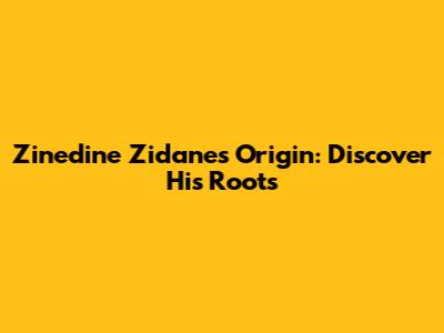 Zinedine Zidane's Origin: Discover His Roots