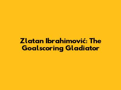 Zlatan Ibrahimović: The Goalscoring Gladiator